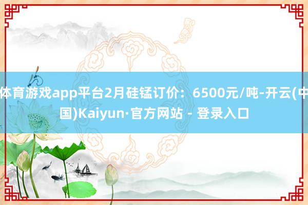 体育游戏app平台2月硅锰订价：6500元/吨-开云(中国)Kaiyun·官方网站 - 登录入口