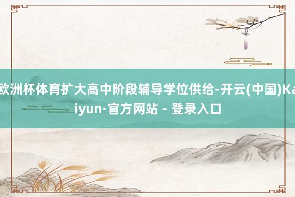 欧洲杯体育扩大高中阶段辅导学位供给-开云(中国)Kaiyun·官方网站 - 登录入口