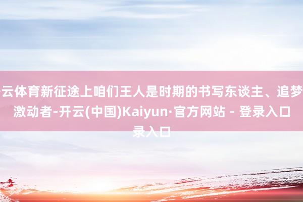 开云体育新征途上咱们王人是时期的书写东谈主、追梦的激动者-开云(中国)Kaiyun·官方网站 - 登录入口